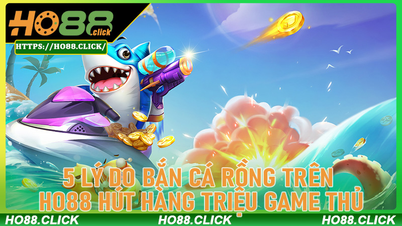 5 Lý Do Bắn Cá Rồng Trên Ho88 Hút Hàng Triệu Game Thủ